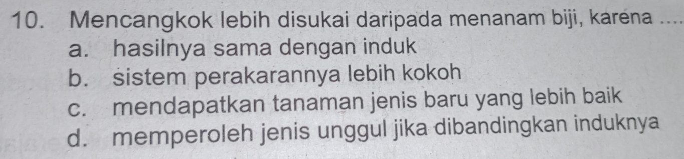 Mencangkok lebih disukai daripada menanam biji, karena_
a. hasilnya sama dengan induk
b. sistem perakarannya lebih kokoh
c. mendapatkan tanaman jenis baru yang lebih baik
d. memperoleh jenis unggul jika dibandingkan induknya