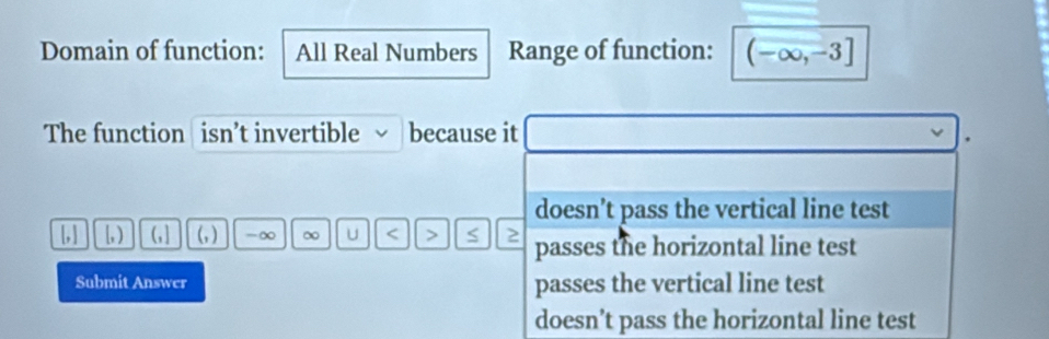 Domain of function: All Real Numbers Range of function: (-∈fty ,-3]
The function isn’t invertible √ because it
doesn’t pass the vertical line test
[,] [, ) (,] (, ) -∞ ∞ U < > S 2 passes the horizontal line test
Submit Answer passes the vertical line test
doesn’t pass the horizontal line test