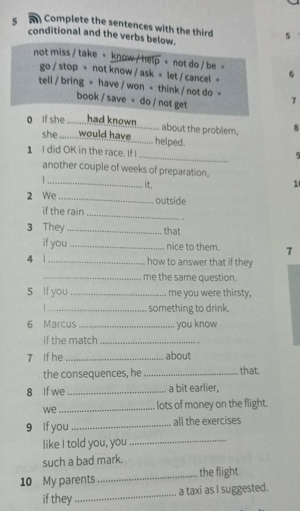 Complete the sentences with the third 
conditional and the verbs below. 
5 
not miss / take = know / help = not do / be 
go / stop = not know / ask = let / cancel = 
6 
tell / bring = have / won = think / not do = 
book / save = do / not get 
7 
` f she ........ had known . ........... about the problem, 
8 
she .........would have . ........ helped. 
_ 
1 I did OK in the race. If I 
9 
another couple of weeks of preparation, 
_it. 1 
2 We_ outside 
if the rain_ 
3 They_ that 
if you _nice to them. 
7 
4 | _how to answer that if they 
_me the same question. 
5 If you _me you were thirsty, 
| _something to drink. 
6 Marcus _you know 
if the match_ 
7 If he _about 
the consequences, he_ 
that. 
8 If we_ a bit earlier, 
we_ 
lots of money on the flight. 
9 If you_ 
all the exercises 
like I told you, you_ 
such a bad mark. 
the flight 
10 My parents 
_ 
if they_ a taxi as I suggested.