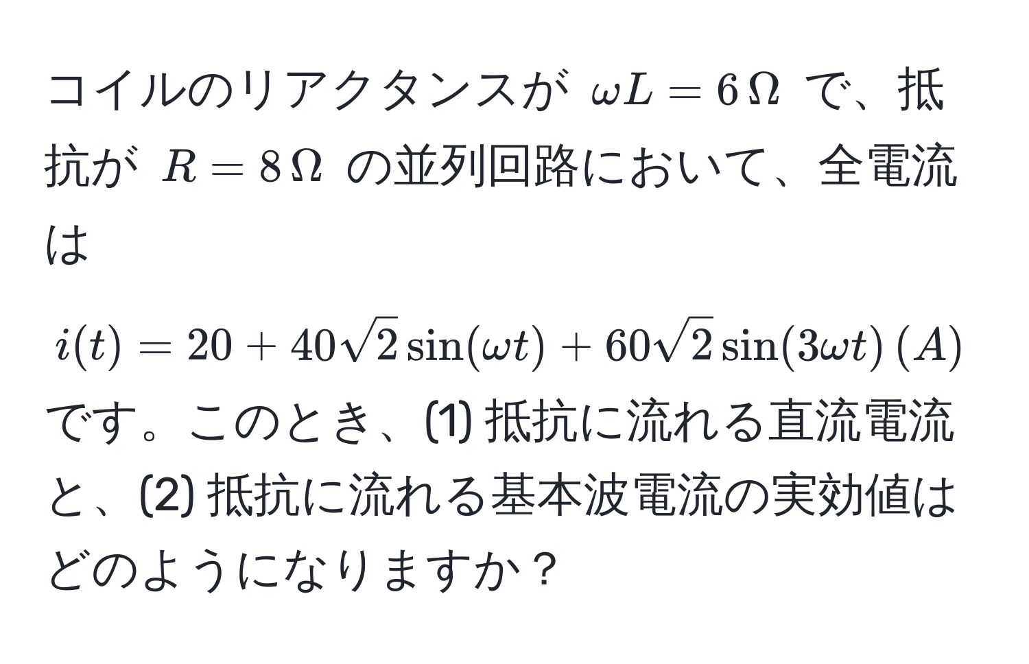 コイルのリアクタンスが ( omega L = 6 , Omega ) で、抵抗が ( R = 8 , Omega ) の並列回路において、全電流は ( i(t) = 20 + 40sqrt(2) sin(omega t) + 60sqrt(2) sin(3omega t) , (A) ) です。このとき、(1) 抵抗に流れる直流電流と、(2) 抵抗に流れる基本波電流の実効値はどのようになりますか？