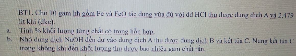 BT1. Cho 10 gam hh gồm Fe và FeO tác dụng vừa đủ với dd HCl thu được dung dịch A và 2,479
lít khí (đkc). 
a. Tính % khổi lượng từng chất có trong hỗn hợp. 
b. Nhỏ dung dịch NaOH đến dư vào dung dịch A thu được dung dịch B và kết tủa C. Nung kết tủa C 
trong không khí đến khối lượng thu được bao nhiêu gam chất rắn.