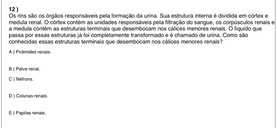 12 )
Os rins são os órgãos responsáveis pela formação da urina. Sua estrutura interna é dividida em córtex e
medula renal. O córtex contém as unidades responsáveis pela filtração do sangue, os corpúsculos renais e
a medula contêm as estruturas terminais que desembocam nos cálices menores renais. O líquido que
passa por essas estruturas já foi completamente transformado e é chamado de urina. Como são
conhecidas essas estruturas terminais que desembocam nos cálices menores renais?
A ) Pirâmides renais.
B ) Pelve renal.
C ) Néfrons.
D ) Colunas renais.
E ) Papilas renais.