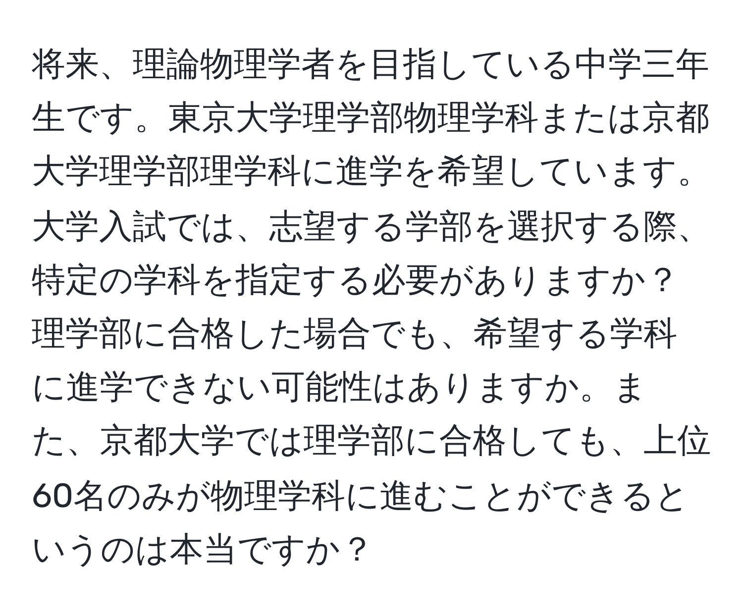 将来、理論物理学者を目指している中学三年生です。東京大学理学部物理学科または京都大学理学部理学科に進学を希望しています。大学入試では、志望する学部を選択する際、特定の学科を指定する必要がありますか？理学部に合格した場合でも、希望する学科に進学できない可能性はありますか。また、京都大学では理学部に合格しても、上位60名のみが物理学科に進むことができるというのは本当ですか？