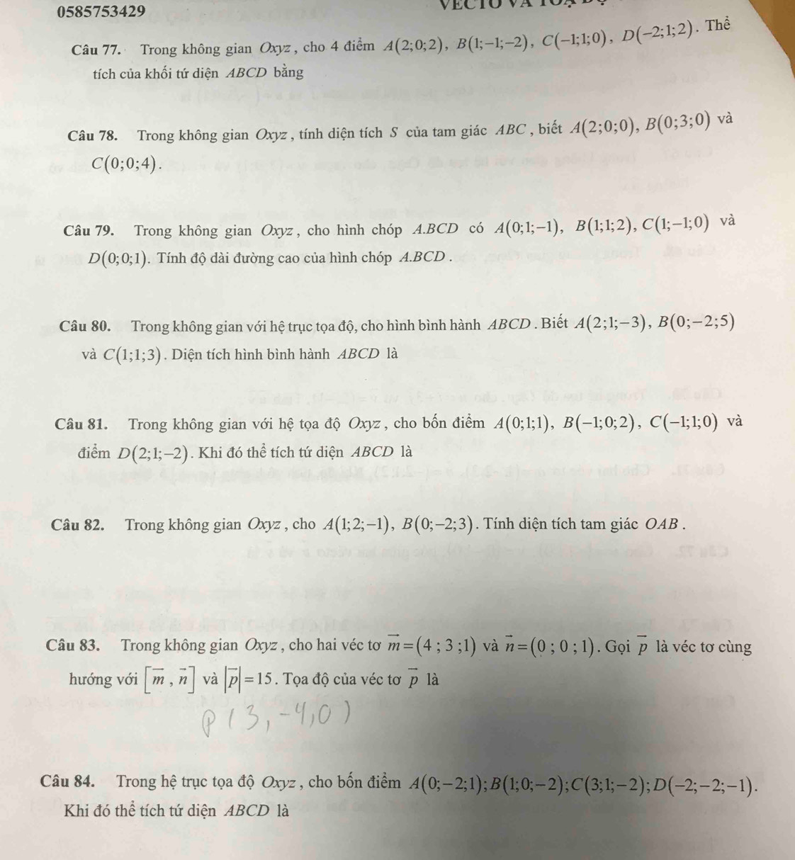 0585753429
Câu 77. Trong không gian Oxyz, cho 4 điểm A(2;0;2),B(1;-1;-2),C(-1;1;0),D(-2;1;2). Thể
tích của khối tứ diện ABCD bằng
Câu 78. Trong không gian Oxyz , tính diện tích S của tam giác ABC , biết A(2;0;0),B(0;3;0) và
C(0;0;4).
Câu 79. Trong không gian Oxyz, cho hình chóp A.BCD có A(0;1;-1),B(1;1;2),C(1;-1;0) và
D(0;0;1) 0. Tính độ dài đường cao của hình chóp A.BCD .
Câu 80. Trong không gian với hệ trục tọa độ, cho hình bình hành ABCD . Biết A(2;1;-3),B(0;-2;5)
và C(1;1;3). Diện tích hình bình hành ABCD là
Câu 81. Trong không gian với hệ tọa độ Oxyz , cho bốn điểm A(0;1;1),B(-1;0;2),C(-1;1;0) và
điểm D(2;1;-2). Khi đó thể tích tứ diện ABCD là
Câu 82. Trong không gian Oxyz , cho A(1;2;-1),B(0;-2;3). Tính diện tích tam giác OAB .
Câu 83. Trong không gian Oxyz , cho hai véc tơ vector m=(4;3;1) và vector n=(0;0;1). Gọi vector p là véc tơ cùng
hướng với [overline m,vector n] và |vector p|=15. Tọa độ của véc tơ vector p là
Câu 84. Trong hệ trục tọa độ Oxyz , cho bốn điểm A(0;-2;1);B(1;0;-2);C(3;1;-2);D(-2;-2;-1).
Khi đó thể tích tứ diện ABCD là