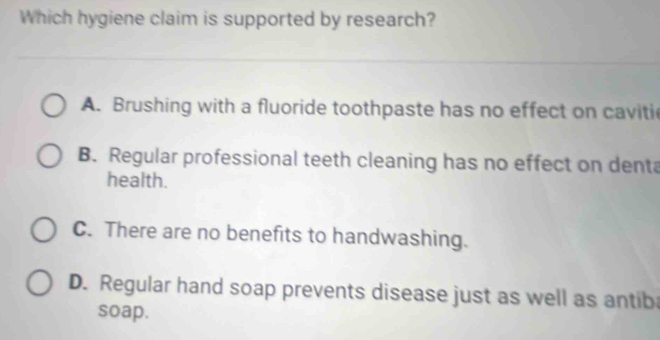 Which hygiene claim is supported by research?
A. Brushing with a fluoride toothpaste has no effect on caviti
B. Regular professional teeth cleaning has no effect on denta
health.
C. There are no benefits to handwashing.
D. Regular hand soap prevents disease just as well as antib
soap.