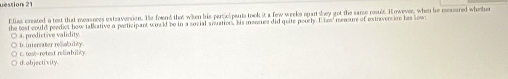 uestion 21
Elias created a test that measures extraversion. He found that when his participants took it a few weeks apart they got the same result. However, when he measured whether
the test could predict how talkative a participant would be in a social situation, his measure did quite poorly. Elias' measure of extraversion has low:
a. predictive validity.
b. interrater reliability.
c. test-retest reliability.
d. objectivity.