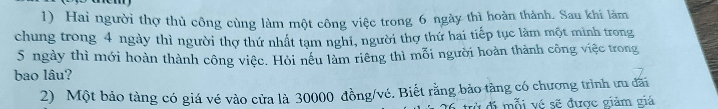 Hai người thợ thủ công cùng làm một công việc trong 6 ngày thì hoàn thành. Sau khi làm 
chung trong 4 ngày thì người thợ thứ nhất tạm nghỉ, người thợ thứ hai tiếp tục làm một mình trong
5 ngày thì mới hoàn thành công việc. Hỏi nếu làm riêng thì mỗi người hoàn thành công việc trong 
bao lâu? 
2) Một bảo tàng có giá vé vào cửa là 30000 đồng/vé. Biết rằng bảo tàng có chương trình ưu đãi 
đờ đi mỗi vé sẽ được giảm giá