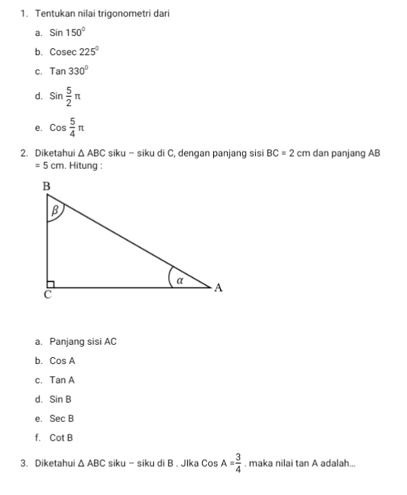 Tentukan nilai trigonometri dari 
a. Sin150°
b. Cosec 225°
C. Tan330°
d. sin  5/2 π
e. cos  5/4 π
2. Diketahui △ ABC siku - siku di C, dengan panjang sisi BC=2cm dan panjang AB
=5cm. Hitung : 
a. Panjang sisi AC
b. CosA
C. TanA
d. SinB
e. SecB
f. CotB
3. Diketahui △ ABC siku - siku di B. JIka CosA= 3/4 . maka nilai tan A adalah...