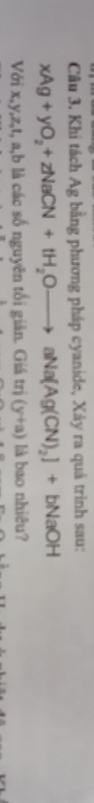 Khi tách Ag bằng phương pháp cyanide, Xây ra quá trình sau:
xAg+yO_2+zNaCN+tH_2Oto aNa[Ag(CN)_2]+bNaOH
Với x, y, z, t, a, b là các số nguyên tối giản. Giá trị (y+a) là bao nhiêu?
