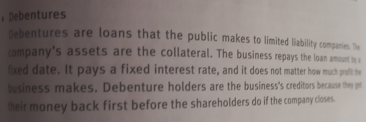 Debentures 
Debentures are loans that the public makes to limited liability companies. The 
company's assets are the collateral. The business repays the loan amount by a 
fixed date. It pays a fixed interest rate, and it does not matter how much profit the 
business makes. Debenture holders are the business's creditors because they get 
their money back first before the shareholders do if the company closes.