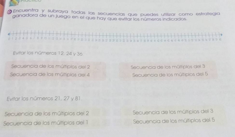 Encuentra y subraya todas las secuencias que puedes utilizar como estrategía
ganadora de un juego en el que hay que evitar los números indicados.
Evitar los números 12, 24 y 36.
Secuencía de los múltiplos del 2 Secuencia de los múltiplos del 3
Secuencia de los múltiplos del 4 Secuencia de los múltiplos del 5
Evitar los números 21, 27 y 81.
Secuencia de los múltiplos del 2 Secuencia de los múltiplos del 3
Secuencia de los múltipios del 1 Secuencia de los múltiplos del 5