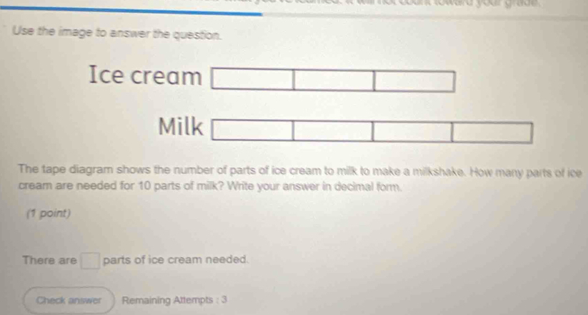 Use the image to answer the question. 
Ice cream □ □ □
Milk □ 
□ 
The tape diagram shows the number of parts of ice cream to milk to make a milkshake. How many parts of ice 
cream are needed for 10 parts of milk? Write your answer in decimal form. 
(1 point) 
There are □ parts of ice cream needed. 
Check answer Remaining Attempts : 3