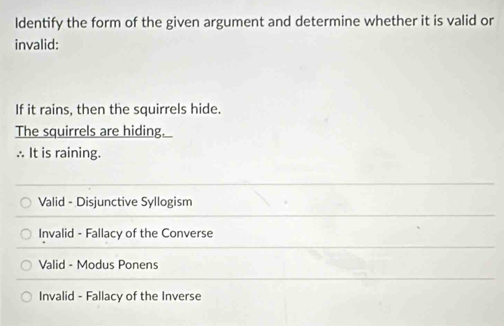 ldentify the form of the given argument and determine whether it is valid or
invalid:
If it rains, then the squirrels hide.
The squirrels are hiding.
∴ It is raining.
Valid - Disjunctive Syllogism
Invalid - Fallacy of the Converse
Valid - Modus Ponens
Invalid - Fallacy of the Inverse