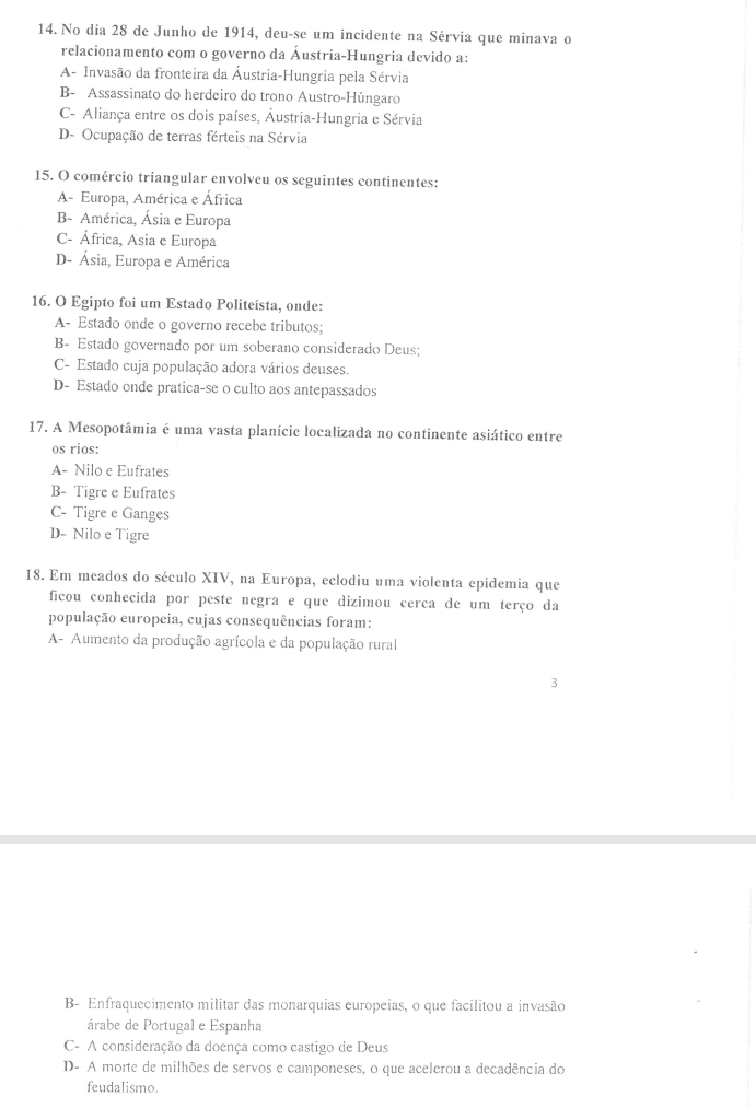 No dia 28 de Junho de 1914, deu-se um incidente na Sérvia que minava o
relacionamento com o governo da Áustria-Hungria devido a:
A- Invasão da fronteira da Áustria-Hungria pela Sérvia
B- Assassinato do herdeiro do trono Austro-Húngaro
C- Aliança entre os dois países, Áustria-Hungria e Sérvia
D- Ocupação de terras férteis na Sérvia
15. O comércio triangular envolveu os seguintes continentes:
A- Europa, América e África
B- América, Ásia e Europa
C- África, Asia e Europa
D- Ásia, Europa e América
16. O Egipto foi um Estado Politeísta, onde:
A- Estado onde o governo recebe tributos;
B- Estado governado por um soberano considerado Deus;
C- Estado cuja população adora vários deuses.
D- Estado onde pratica-se o culto aos antepassados
17. A Mesopotâmia é uma vasta planície localizada no continente asiático entre
os rios:
A- Nilo e Eufrates
B- Tigre e Eufrates
C- Tigre e Ganges
D- Nilo e Tigre
18. Em meados do século XIV, na Europa, eclodiu uma violenta epidemia que
ficou conhecida por peste negra e que dizimou cerca de um terço da
população europeia, cujas consequências foram:
A- Aumento da produção agrícola e da população rural
3
B- Enfraquecimento militar das monarquias europeias, o que facilitou a invasão
árabe de Portugal e Espanha
C- A consideração da doença como castigo de Deus
D- A morte de milhões de servos e camponeses, o que acelerou a decadência do
feudalismo.