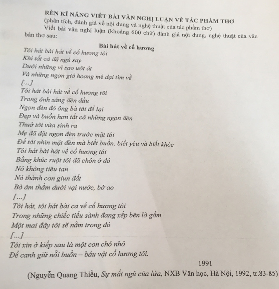rèn kĩ năng việt bài văn nghị luận vẻ tác phảm thơ 
(phân tích, đánh giá về nội dung và nghệ thuật của tác phẩm thơ) 
Viết bài văn nghị luận (khoảng 600 chữ) đánh giá nội dung, nghệ thuật của văn 
bản thơ sau: 
Bài hát về cố hương 
Tôi hát bài hát về cố hương tôi 
Khi tất cả đã ngủ say 
Dưới những vì sao ướt át 
Và những ngọn gió hoang mê dại tìm về 
[.] 
Tôi hát bài hát về cố hương tôi 
Trong ánh sáng đèn dầu 
Ngọn đèn đó ông bà tôi để lại 
Đẹp và buồn hơn tất cả những ngọn đèn 
Thuở tôi vừa sinh ra 
Mẹ đã đặt ngọn đèn trước mặt tôi 
Để tôi nhìn mặt đèn mà biết buồn, biết yêu và biết khóc 
Tôi hát bài hát về cố hương tôi 
Bằng khúc ruột tôi đã chôn ở đó 
Nó không tiêu tan 
Nó thành con giun đất 
Bò âm thầm dưới vại nước, bờ ao 
[...] 
Tôi hát, tôi hát bài ca về cố hương tôi 
Trong những chiếc tiểu sành đang xếp bên lò gốm 
Một mai đây tôi sẽ nằm trong đó 
[...] 
Tôi xin ở kiếp sau là một con chó nhỏ 
Để canh giữ nỗi buồn - báu vật cố hương tôi. 
1991 
(Nguyễn Quang Thiều, Sự mất ngủ của lửa, NXB Văn học, Hà Nội, 1992, tr.83-85)