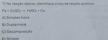 Na reação abaixo, identifique o tipo de reação química:
Fe+CuSO_4to FeSO_4+Cu
A) Simples troca
B) Dupla troca
C) Decomposição
D Síntese