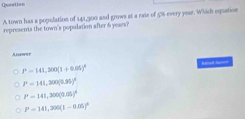 town has a population of 141,300 and grows at a rate of 5% every year. Which equation
represents the town's population after 6 years?
Answer
P=141,300(1+0.05)^6 Ndirarh Taoni==
P=141,300(0.95)^6
P=141,300(0.05)^6
P=141,300(1-0.05)^6