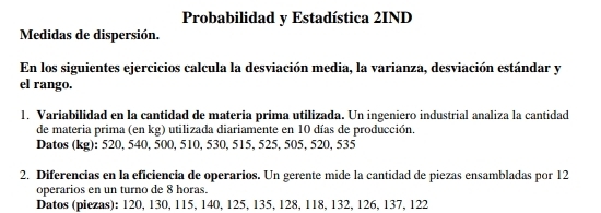 Probabilidad y Estadística 2IND 
Medidas de dispersión. 
En los siguientes ejercicios calcula la desviación media, la varianza, desviación estándar y 
el rango. 
1. Variabilidad en la cantidad de materia prima utilizada. Un ingeniero industrial analiza la cantidad 
de materia prima (en kg) utilizada diariamente en 10 días de producción. 
Datos (kg): 520, 540, 500, 510, 530, 515, 525, 505, 520, 535
2. Diferencias en la eficiencia de operarios. Un gerente mide la cantidad de piezas ensambladas por 12
operarios en un turno de 8 horas. 
Datos (piezas): 120, 130, 115, 140, 125, 135, 128, 118, 132, 126, 137, 122