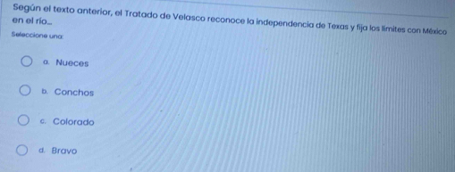 en el río... Según el texto anterior, el Tratado de Velasco reconoce la independencia de Texas y fija los límites con México
Seleccione una:
a. Nueces
b. Conchos
c. Colorado
d. Bravo