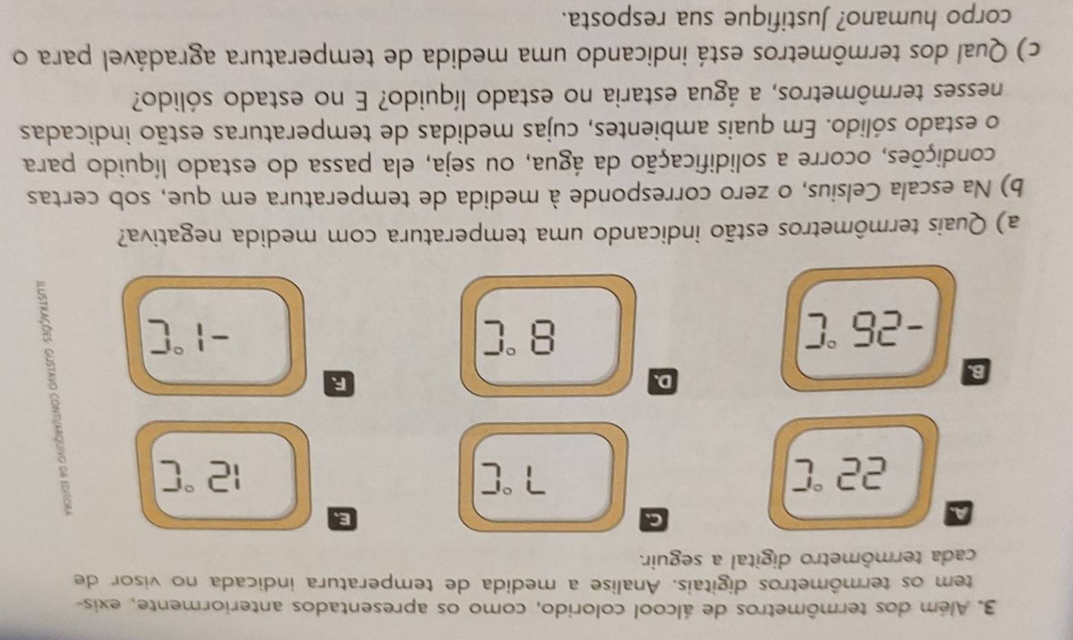 Além dos termômetros de álcool colorido, como os apresentados anteriormente, exis- 
tem os termômetros digitais. Analise a medida de temperatura indicada no visor de 
cada termômetro digital a seguir. 
A. 
C. 
E
22°C
7°C
12°C
B. 
D. 
R
-25°C
8°C
-1°C
a) Quais termômetros estão indicando uma temperatura com medida negativa? 
b) Na escala Celsius, o zero corresponde à medida de temperatura em que, sob certas 
condições, ocorre a solidificação da água, ou seja, ela passa do estado líquido para 
o estado sólido. Em quais ambientes, cujas medidas de temperaturas estão indicadas 
nesses termômetros, a água estaria no estado líquido? E no estado sólido? 
c) Qual dos termômetros está indicando uma medida de temperatura agradável para o 
corpo humano? Justifique sua resposta.