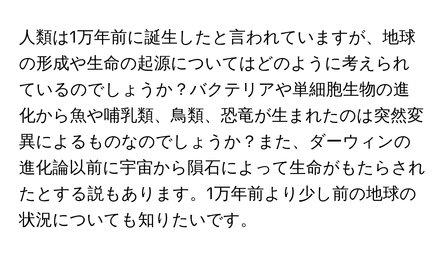 人類は1万年前に誕生したと言われていますが、地球の形成や生命の起源についてはどのように考えられているのでしょうか？バクテリアや単細胞生物の進化から魚や哺乳類、鳥類、恐竜が生まれたのは突然変異によるものなのでしょうか？また、ダーウィンの進化論以前に宇宙から隕石によって生命がもたらされたとする説もあります。1万年前より少し前の地球の状況についても知りたいです。