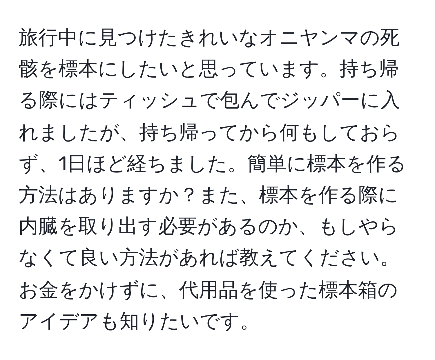 旅行中に見つけたきれいなオニヤンマの死骸を標本にしたいと思っています。持ち帰る際にはティッシュで包んでジッパーに入れましたが、持ち帰ってから何もしておらず、1日ほど経ちました。簡単に標本を作る方法はありますか？また、標本を作る際に内臓を取り出す必要があるのか、もしやらなくて良い方法があれば教えてください。お金をかけずに、代用品を使った標本箱のアイデアも知りたいです。