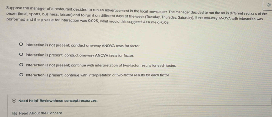 Suppose the manager of a restaurant decided to run an advertisement in the local newspaper. The manager decided to run the ad in different sections of the
paper (local, sports, business, leisure) and to run it on different days of the week (Tuesday, Thursday, Saturday). If this two-way ANOVA with interaction was
performed and the p -value for interaction was 0.025, what would this suggest? Assume a=0.05.
Interaction is not present; conduct one-way ANOVA tests for factor.
Interaction is present; conduct one-way ANOVA tests for factor.
Interaction is not present; continue with interpretation of two-factor results for each factor.
Interaction is present; continue with interpretation of two-factor results for each factor.
Need help? Review these concept resources.
Read About the Concept