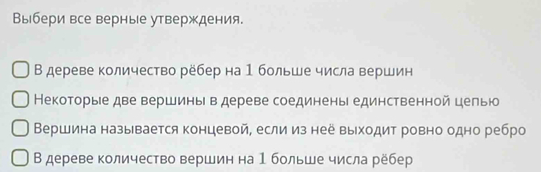 Выбери все верные утверждения. 
В дереве количество рёбер на 1 больше числа вершин 
Некоторые две вершины в дереве соединены единственной целью 
Вершина называется концевой, если из нее выходит ровно одно ребро 
В дереве количество вершин на 1 больше числа рёбер