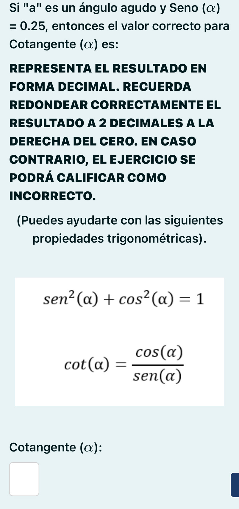 Si "a" es un ángulo agudo y Seno (α)
=0.25 , entonces el valor correcto para 
Cotangente (α) es: 
REPRESENTA EL RESULTADO EN 
FORMA DECIMAL. RECUERDA 
REDONDEAR CORRECTAMENTE EL 
RESULTADO A 2 DECIMALES A LA 
DERECHA DEL CERO. EN CASO 
CONTRARIO, EL EJERCICIO SE 
PODRÁ CALIFICAR COMO 
INCORRECTO. 
(Puedes ayudarte con las siguientes 
propiedades trigonométricas).
sen^2(alpha )+cos^2(alpha )=1
cot (alpha )= cos (alpha )/sen (alpha ) 
Cotangente (α): 
□