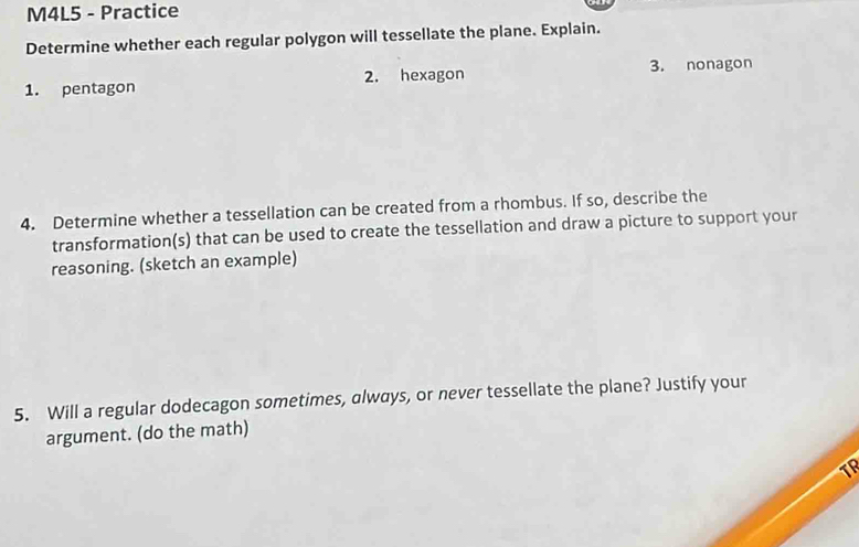 M4L5 - Practice 
Determine whether each regular polygon will tessellate the plane. Explain. 
1. pentagon 2. hexagon 3. nonagon 
4. Determine whether a tessellation can be created from a rhombus. If so, describe the 
transformation(s) that can be used to create the tessellation and draw a picture to support your 
reasoning. (sketch an example) 
5. Will a regular dodecagon sometimes, always, or never tessellate the plane? Justify your 
argument. (do the math)