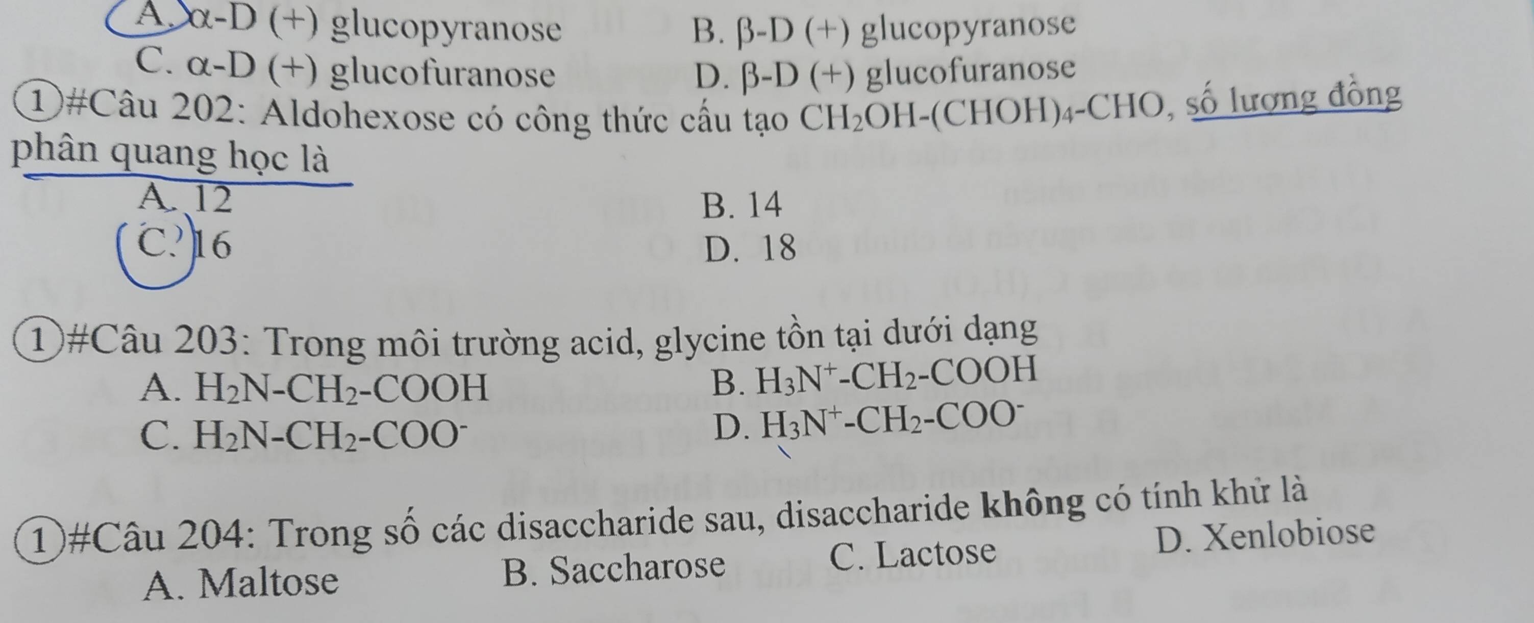 A. xx-D (+) glucopyranose B. beta -D(+) glucopyranose
C. alpha -D x ) glucofuranose D. beta -D(+) ) glucofuranose
1)#Câu 202: Aldohexose có công thức cầu tạo CH_2 OH-(CHOH)₄-CHO, số lượng đồng
phân quang học là
A. 12 B. 14
C? 16 D. 18
①#Câu 203: Trong môi trường acid, glycine tồn tại dưới dạng
A. H_2N-CH_2-COOH B. H_3N^+-CH_2-COOH
C. H_2N-CH_2-COO^-
D. H_3N^+-CH_2-COO^-
1)#Câu 204: Trong số các disaccharide sau, disaccharide không có tính khử là
C. Lactose
A. Maltose B. Saccharose D. Xenlobiose