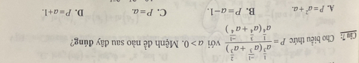 Cho biều thức P=frac a^(frac 1)3(a^(frac -1)3+a^(frac 2)3)a^(frac 1)4(a^(frac 3)4+a^(frac -1)4) với a>0. Mệnh đề nào sau dây đúng?
A. P=a^2+a. B. P=a-1. C. P=a. D. P=a+1.