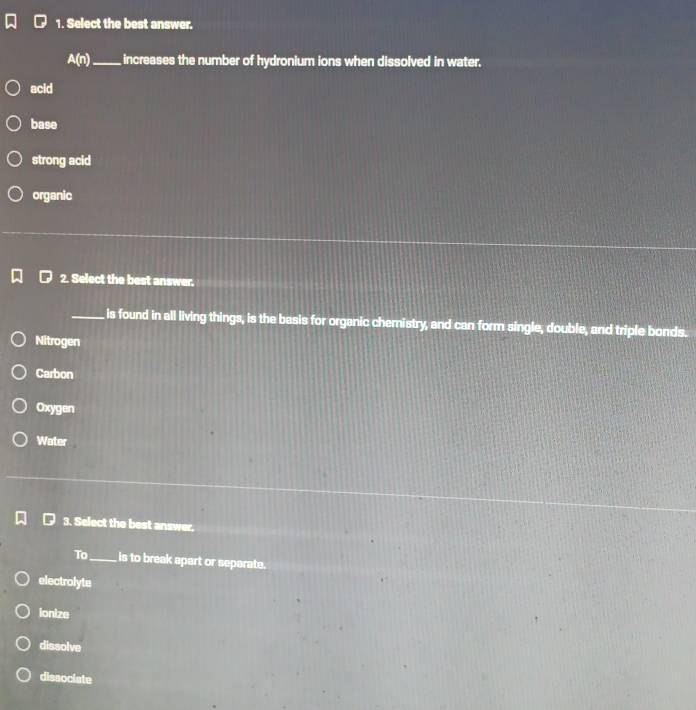 Select the best answer.
A(n) _ increases the number of hydronium ions when dissolved in water.
acid
base
strong acid
organic
2. Select the best answer.
_is found in all living things, is the basis for organic chemistry, and can form single, double, and triple bonds.
Nitrogen
Carbon
Oxygen
Water
3. Select the best answer.
To_ is to break apart or separate.
electrolyte
ionize
dissolve
dissociate