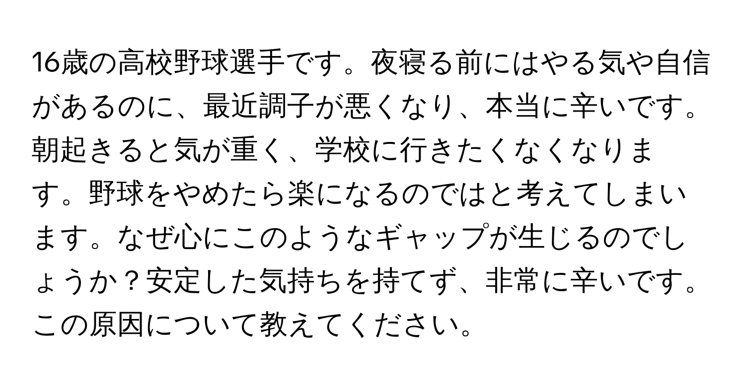 16歳の高校野球選手です。夜寝る前にはやる気や自信があるのに、最近調子が悪くなり、本当に辛いです。朝起きると気が重く、学校に行きたくなくなります。野球をやめたら楽になるのではと考えてしまいます。なぜ心にこのようなギャップが生じるのでしょうか？安定した気持ちを持てず、非常に辛いです。この原因について教えてください。