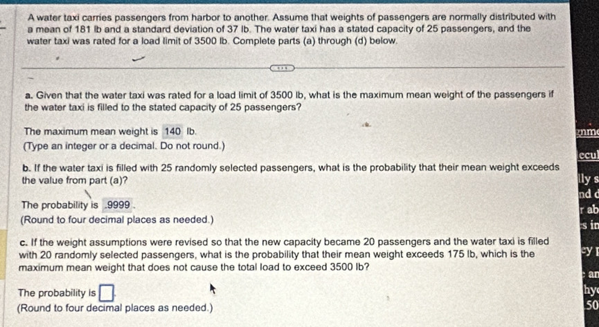 A water taxi carries passengers from harbor to another. Assume that weights of passengers are normally distributed with 
a mean of 181 lb and a standard deviation of 37 Ib. The water taxi has a stated capacity of 25 passengers, and the 
water taxi was rated for a load limit of 3500 Ib. Complete parts (a) through (d) below. 
a. Given that the water taxi was rated for a load limit of 3500 Ib, what is the maximum mean weight of the passengers if 
the water taxi is filled to the stated capacity of 25 passengers? 
The maximum mean weight is 140 Ib. mm
(Type an integer or a decimal. Do not round.) 
ecul 
b. If the water taxi is filled with 25 randomly selected passengers, what is the probability that their mean weight exceeds 
the value from part (a)? llys 
ndd 
The probability is .9999 . rab sin 
(Round to four decimal places as needed.) 
c. If the weight assumptions were revised so that the new capacity became 20 passengers and the water taxi is filled 
with 20 randomly selected passengers, what is the probability that their mean weight exceeds 175 Ib, which is the cyl 
maximum mean weight that does not cause the total load to exceed 3500 Ib? 
ar 
The probability is hy 
(Round to four decimal places as needed.)
50