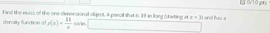 C0/10 pts 
Find the mass of the one-dimensional object. A pencil that is 10 in long (starting at x=3) and has a 
density function of rho (x)= 11/x  oz/in.