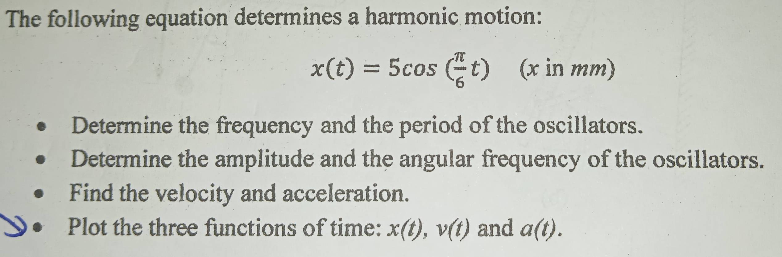 The following equation determines a harmonic motion:
x(t)=5cos ( π /6 t) (x in mm)
Determine the frequency and the period of the oscillators. 
Determine the amplitude and the angular frequency of the oscillators. 
Find the velocity and acceleration. 
Plot the three functions of time: x(t), v(t) and a(t).