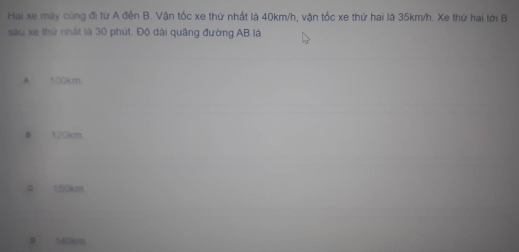 Hai xe máy cùng đi từ A đến B. Vận tốc xe thứ nhất là 40km/h, vận tốc xe thứ hai là 35km/h. Xe thứ hai tới B
sau xe thứ nhất là 30 phút. Độ dài quãng đường AB là
A 100km.
● 120km.
c 150km
9 140cm