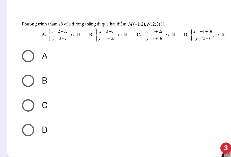 Phương trình tham số của đường thẳng đi qua hai điểm M(-1;2), N(2;3) là
A. beginarrayl x=2+3t y=3+tendarray. , t∈ R. B. beginarrayl x=3-t y=1+2tendarray. , t∈ R. C. beginarrayl x=3+2t y=1+3tendarray. , t∈ R. D. beginarrayl x=-1+3t y=2-tendarray. , t∈ R. 
A
B
C
D
3