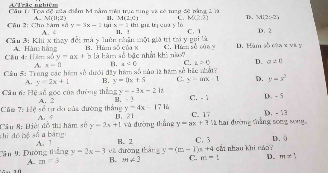 A/Trắc nghiệm
Câu 1: Tọa độ của điểm M nằm trên trục tung và có tung độ bằng 2 là
A. M(0;2) B. M(2;0) C. M(2;2) D. M(2;-2)
Câu 2: Cho hàm số y=3x-1 tại x=1 thì giá trị cua y là
A. 4 B. 3 C. 1 D. 2
Câu 3: Khi x thay đổi mà y luôn nhận một giá trị thì y gọi là
A. Hàm hằng B. Hàm số của x C. Hàm số của y D. Hàm số của x và y
Câu 4: Hàm số y=ax+b là hàm số bậc nhất khi nào?
A. a=0
C.
B. a<0</tex> a>0 D. a!= 0
Câu 5: Trong các hàm số dưới đây hàm số nào là hàm số bậc nhất?
A. y=2x+1 y=0x+5 C. y=mx-1
B.
D. y=x^2
Câu 6: Hệ số góc của đường thẳng y=-3x+21a D. - 5
A. 2 B. - 3 C. - 1
Câu 7: Hệ số tự do của đường thắng y=4x+17 là
A. 4 B. 21 C. 17 D. - 13
Câu 8: Biết đồ thị hàm số y=2x+1 và đường thắng y=ax+3 là hai đường thăng song song,
khi đó hệ số a bằng:
A. 1 B. 2 C. 3 D. 0
Câu 9: Đường thắng y=2x-3 và đường thắng y=(m-1)x+4 cắt nhau khi nào?
A. m=3
B. m!= 3 C. m=1 D. m!= 1
10