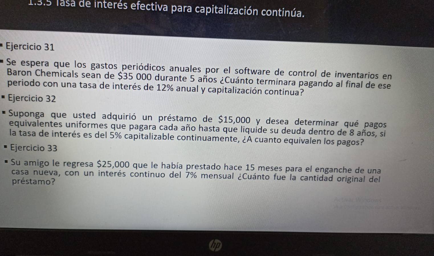 Tasa de interés efectiva para capitalización continúa. 
Ejercicio 31 
Se espera que los gastos periódicos anuales por el software de control de inventarios en 
Baron Chemicals sean de $35 000 durante 5 años ¿Cuánto terminara pagando al final de ese 
periodo con una tasa de interés de 12% anual y capitalización continua? 
Ejercicio 32 
Suponga que usted adquirió un préstamo de $15,000 y desea determinar qué pagos 
equivalentes uniformes que pagara cada año hasta que liquide su deuda dentro de 8 años, si 
la tasa de interés es del 5% capitalizable continuamente, ¿A cuanto equivalen los pagos? 
Ejercicio 33 
Su amigo le regresa $25,000 que le había prestado hace 15 meses para el enganche de una 
casa nueva, con un interés continuo del 7% mensual ¿Cuánto fue la cantidad original del 
préstamo?