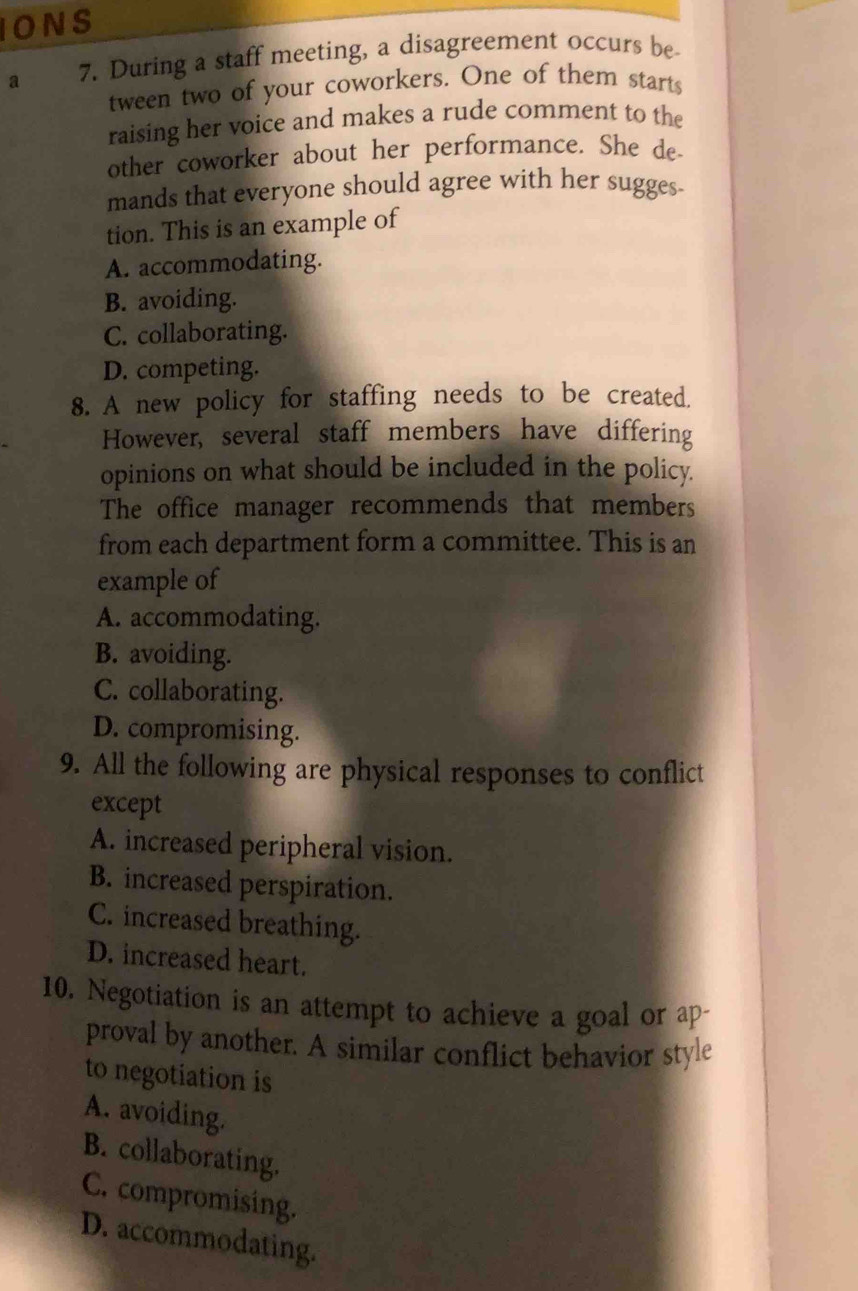 IONS
a 7. During a staff meeting, a disagreement occurs be
tween two of your coworkers. One of them starts
raising her voice and makes a rude comment to the
other coworker about her performance. She de
mands that everyone should agree with her sugges-
tion. This is an example of
A. accommodating.
B. avoiding.
C. collaborating.
D. competing.
8. A new policy for staffing needs to be created.
However, several staff members have differing
opinions on what should be included in the policy.
The office manager recommends that members
from each department form a committee. This is an
example of
A. accommodating.
B. avoiding.
C. collaborating.
D. compromising.
9. All the following are physical responses to conflict
except
A. increased peripheral vision.
B. increased perspiration.
C. increased breathing.
D. increased heart.
10. Negotiation is an attempt to achieve a goal or ap-
proval by another. A similar conflict behavior style
to negotiation is
A. avoiding.
B. collaborating.
C. compromising.
D. accommodating.