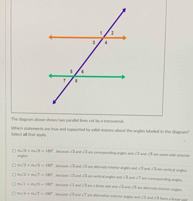 The diagram above shows two parallel lines cut by a transversal.
Which statements are true and supported by valid reasons about the angles labeled in the diagram?
Select all that apply.
m∠ 3+m∠ 8=180° , because ∠ 3 and ∠ 2 are corresponding angles and ∠ 2
angles. and ∠ 8 are same-side exterior
m∠ 2+m∠ 5=180° , because ∠ 3 and ∠ 5 are alternate interior angles and ∠ 2 and ∠ 3 are vertical angles.
m∠ 2+m∠ 7=180° , because ∠ 2 and ∠ 3 are vertical angles and ∠ 3 and ∠ 7 are corresponding angles.
m∠ 1+m∠ 6=180° , because ∠ 1 and ∠ 3 are a linear pair and ∠ 3 and ∠ 6 are alternate interior angles.
m∠ 4+m∠ 7=180° , because ∠ 2 and ∠ 7 are alternative exterior angles and ∠ 2 and ∠ 4 form a linear pair.