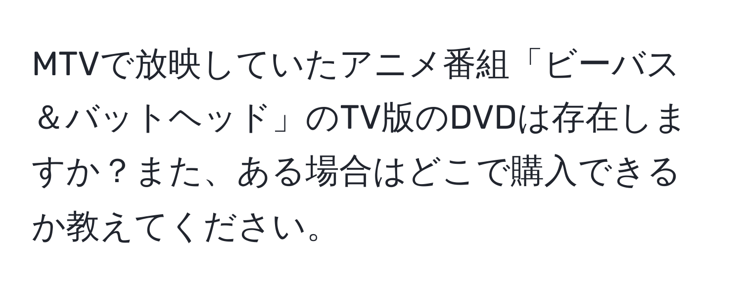 MTVで放映していたアニメ番組「ビーバス＆バットヘッド」のTV版のDVDは存在しますか？また、ある場合はどこで購入できるか教えてください。