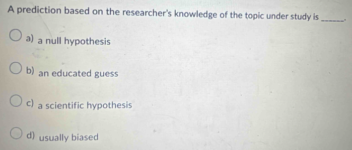 A prediction based on the researcher's knowledge of the topic under study is __.
a) a null hypothesis
b) an educated guess
c) a scientific hypothesis
d) usually biased