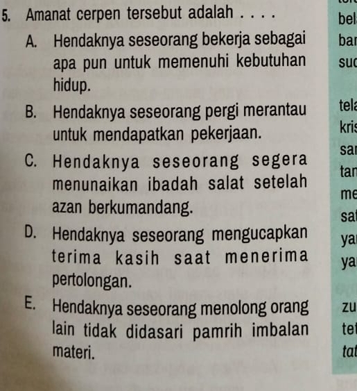 Amanat cerpen tersebut adalah . . . . bell
A. Hendaknya seseorang bekerja sebagai bar
apa pun untuk memenuhi kebutuhan su
hidup.
B. Hendaknya seseorang pergi merantau tela
untuk mendapatkan pekerjaan.
kris
sa
C. Hendaknya seseorang segera tar
menunaikan ibadah salat setelah
me
azan berkumandang. sat
D. Hendaknya seseorang mengucapkan ya
terima kasih saat menerima ya
pertolongan.
E. Hendaknya seseorang menolong orang zu
lain tidak didasari pamrih imbalan te
materi. tat