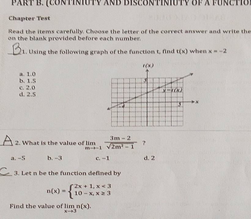 (coNtiniuTV And DIsCONtiniuTy of à fUnctio)
Chapter Test
Read the items carefully. Choose the letter of the correct answer and write the
on the blank provided before each number.
_1. Using the following graph of the function t, find t(x) when x=-2
a. 1.0
b. 1.5
c. 2.0
d. 2.5
_2. What is the value of limlimits _mto -1 (3m-2)/sqrt(2m^2-1)  ?
a. -5 b. -3 c. -1 d. 2
_3. Let n be the function defined by
n(x)=beginarrayl 2x+1,x<3 10-x,x≥ 3endarray.
Find the value of limlimits _xto 3n(x).