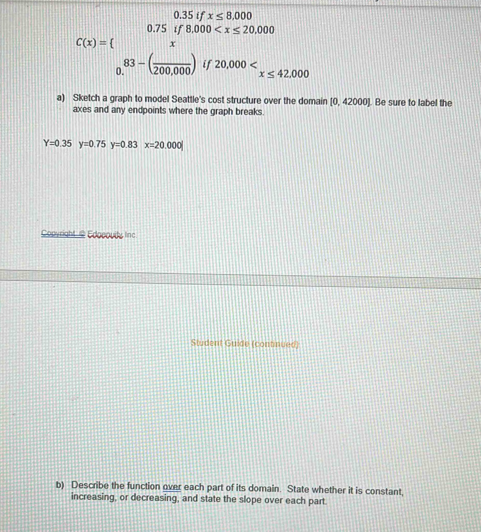 0.35 if x≤ 8,000
|||| || 
. ^ 8,000
1
C(x)= beginarrayr 0.75 endarray , 12111
x
83-(frac 200,000) if 20,000 x≤ 42,000
a) Sketch a graph to model Seattle's cost structure over the domain [0,42000]. Be sure to label the 
axes and any endpoints where the graph breaks.
Y=0.35y=0.75y=0.83 x=20.000|
Copyright @ Edgepuity Inc. 
Student Guide (continued) 
b) Describe the function over each part of its domain. State whether it is constant, 
increasing, or decreasing, and state the slope over each part.