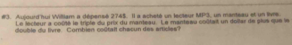 #3. Aujourd'hui William a dépensé 274$. Il a acheté un lecteur MP3, un manteau et un livre. 
Le lecteur a coûté le triple du prix du manteau. Le manteau coûtait un doilar de plus que le 
double du livre. Combien coûtait chacun des articles?