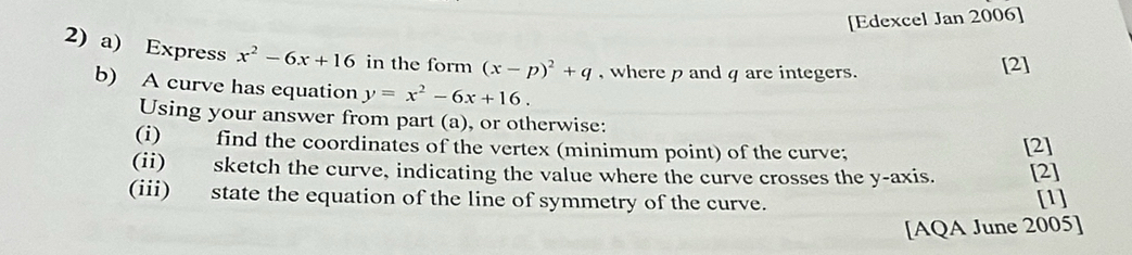 [Edexcel Jan 2006]
2) a) Express x^2-6x+16 in the form (x-p)^2+q , where p and q are integers.
[2]
b) A curve has equation y=x^2-6x+16. 
Using your answer from part (a), or otherwise:
(i) find the coordinates of the vertex (minimum point) of the curve; [2]
(ii) sketch the curve, indicating the value where the curve crosses the y-axis. [2]
(iii) state the equation of the line of symmetry of the curve.
[1]
[AQA June 2005]